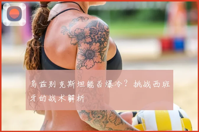 乌兹别克斯坦能否爆冷？挑战西班牙的战术解析