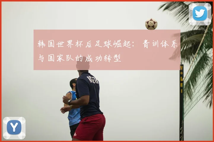 韩国世界杯后足球崛起：青训体系与国家队的成功转型
