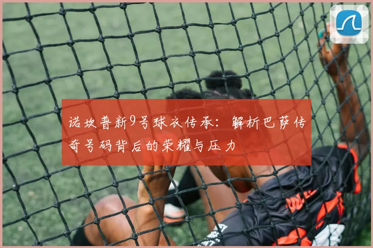诺坎普新9号球衣传承：解析巴萨传奇号码背后的荣耀与压力