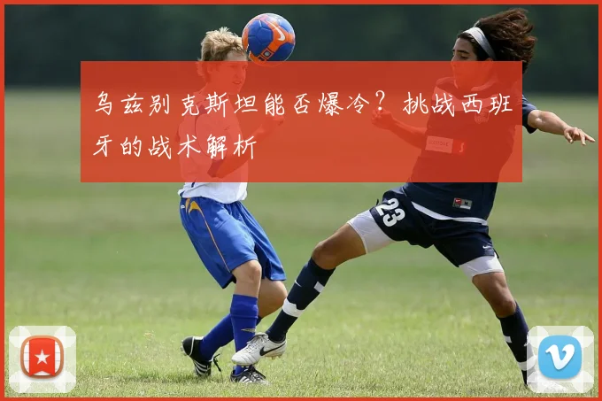 乌兹别克斯坦能否爆冷？挑战西班牙的战术解析