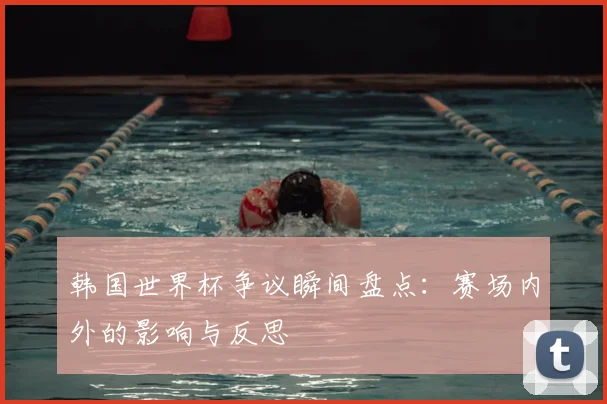韩国世界杯争议瞬间盘点：赛场内外的影响与反思