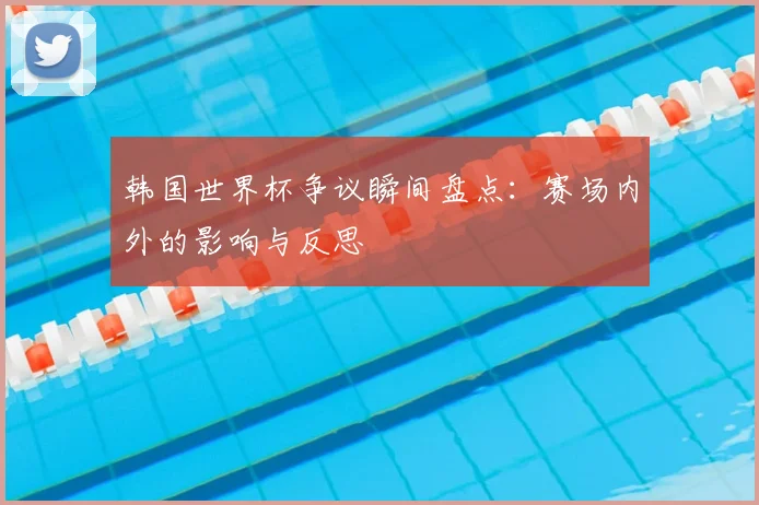 韩国世界杯争议瞬间盘点：赛场内外的影响与反思