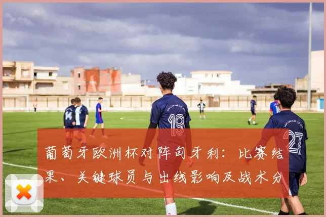 葡萄牙欧洲杯对阵匈牙利：比赛结果、关键球员与出线影响及战术分析